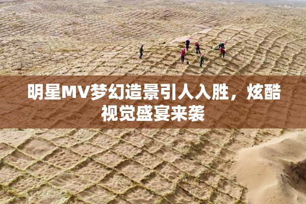 明星MV梦幻造景引人入胜，炫酷视觉盛宴来袭