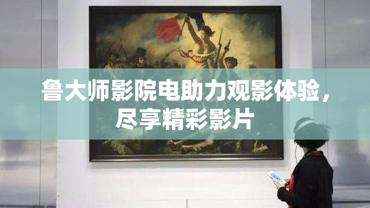 鲁大师影院电助力观影体验，尽享精彩影片