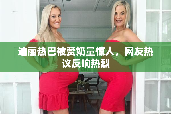 迪丽热巴被赞奶量惊人，网友热议反响热烈