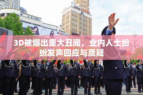 3D被爆出重大丑闻，业内人士纷纷发声回应与质疑