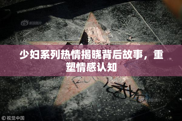 少妇系列热情揭晓背后故事，重塑情感认知