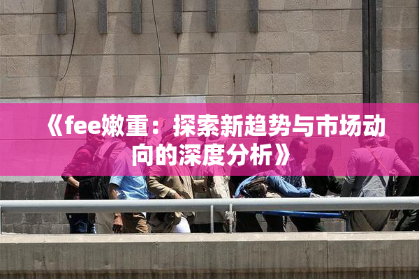 《fee嫩重：探索新趋势与市场动向的深度分析》