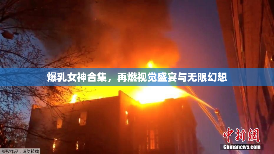 爆乳女神合集，再燃视觉盛宴与无限幻想