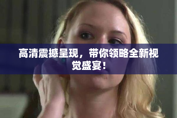 高清震撼呈现，带你领略全新视觉盛宴！