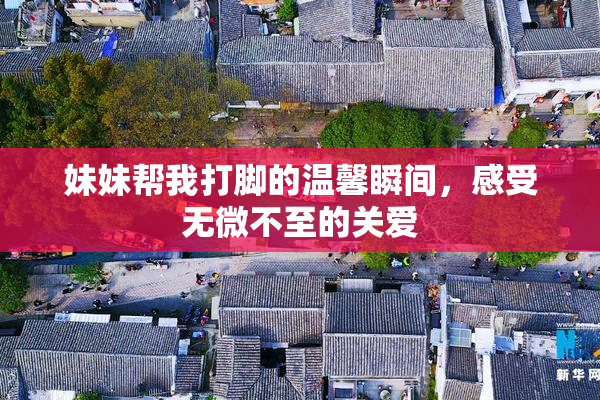 妹妹帮我打脚的温馨瞬间，感受无微不至的关爱