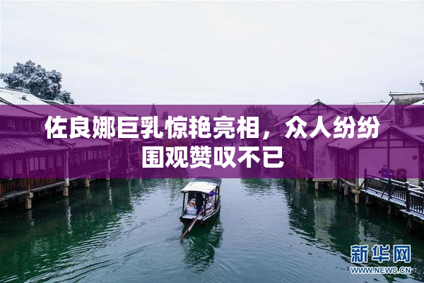 佐良娜巨乳惊艳亮相，众人纷纷围观赞叹不已