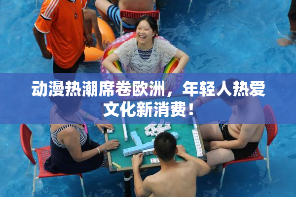 动漫热潮席卷欧洲，年轻人热爱文化新消费！