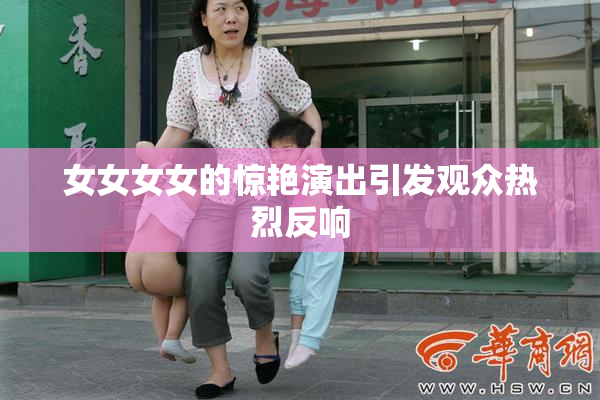女女女女的惊艳演出引发观众热烈反响