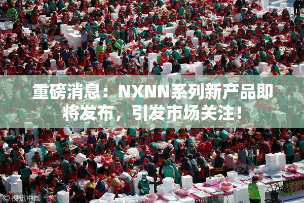 重磅消息：NXNN系列新产品即将发布，引发市场关注！