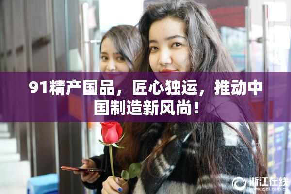 91精产国品，匠心独运，推动中国制造新风尚！
