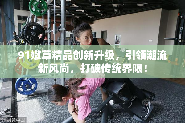 91嫩草精品创新升级，引领潮流新风尚，打破传统界限！