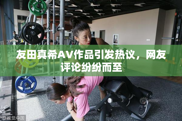 友田真希AV作品引发热议，网友评论纷纷而至