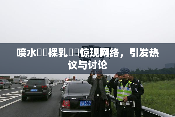 喷水❌‌裸乳❌‌惊现网络，引发热议与讨论