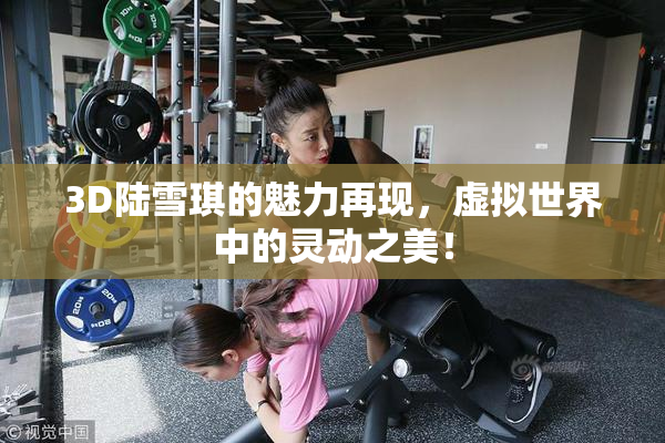 3D陆雪琪的魅力再现，虚拟世界中的灵动之美！