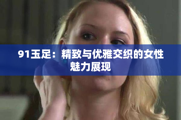 91玉足：精致与优雅交织的女性魅力展现