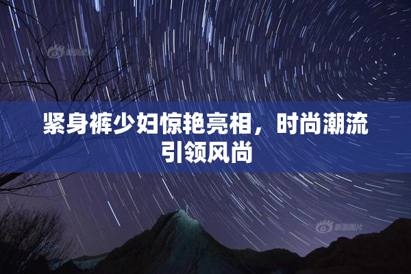 紧身裤少妇惊艳亮相，时尚潮流引领风尚