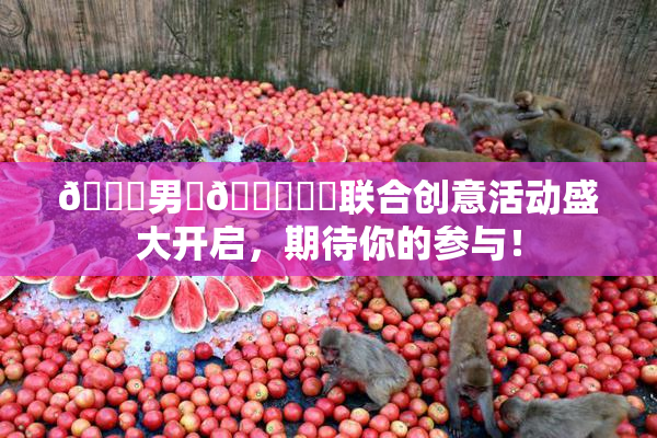 😚男‌🍌❌‌联合创意活动盛大开启，期待你的参与！
