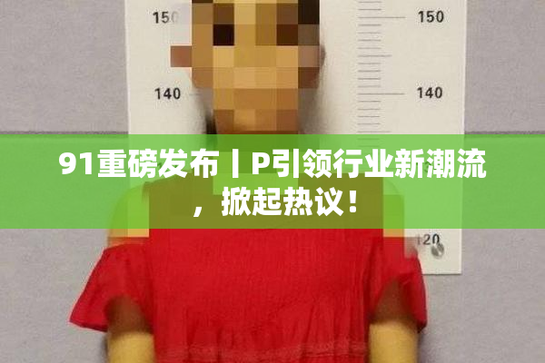 91重磅发布丨P引领行业新潮流，掀起热议！