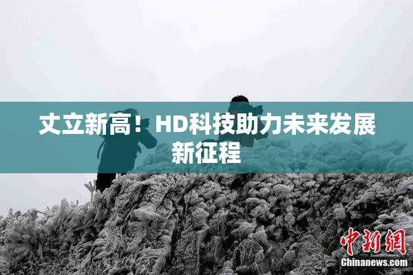 丈立新高！HD科技助力未来发展新征程