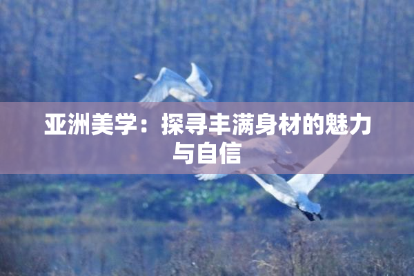 亚洲美学：探寻丰满身材的魅力与自信