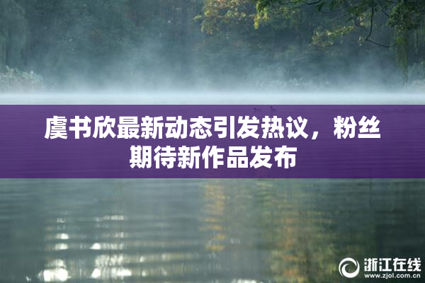 虞书欣最新动态引发热议，粉丝期待新作品发布