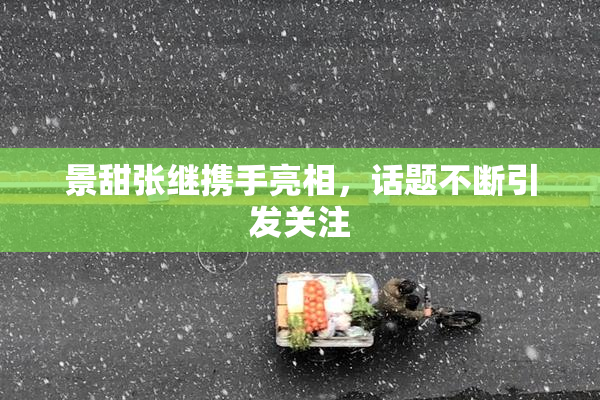 景甜张继携手亮相，话题不断引发关注