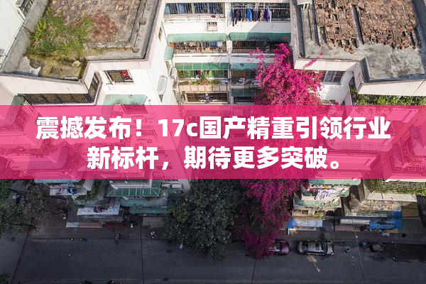 震撼发布！17c国产精重引领行业新标杆，期待更多突破。