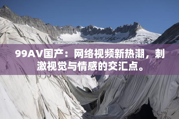 99AV国产：网络视频新热潮，刺激视觉与情感的交汇点。