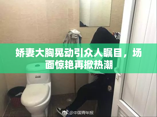 娇妻大胸晃动引众人瞩目，场面惊艳再掀热潮