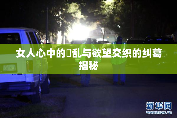 女人心中的婬乱与欲望交织的纠葛揭秘