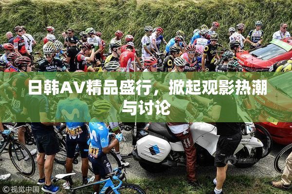 日韩AV精品盛行，掀起观影热潮与讨论