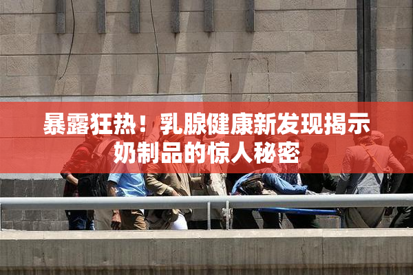 暴露狂热！乳腺健康新发现揭示奶制品的惊人秘密