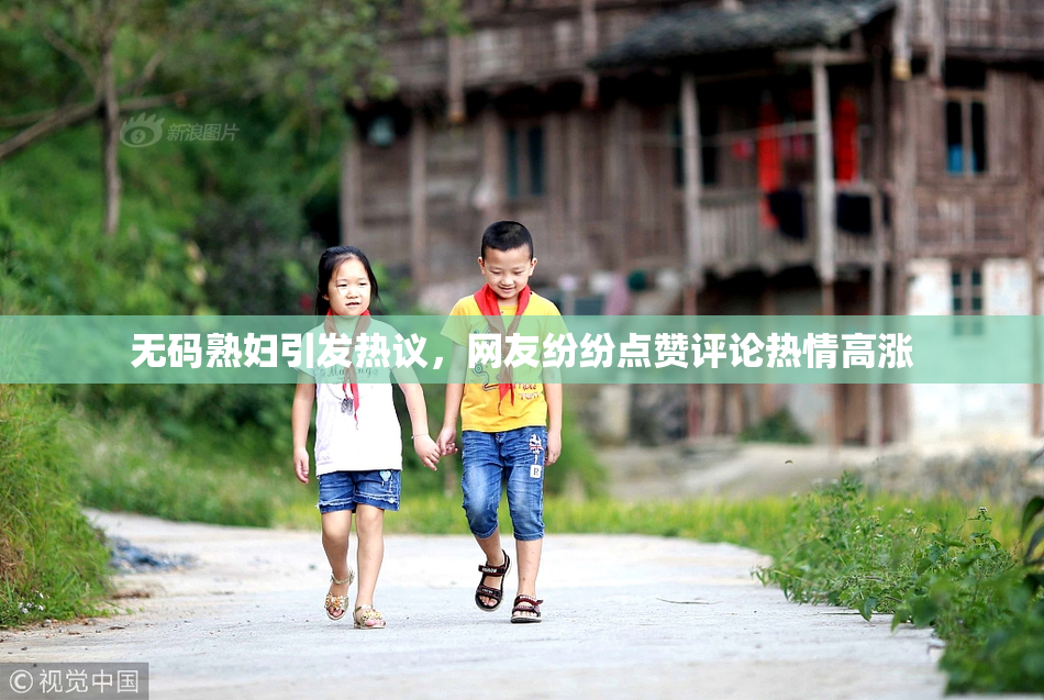 无码熟妇引发热议，网友纷纷点赞评论热情高涨