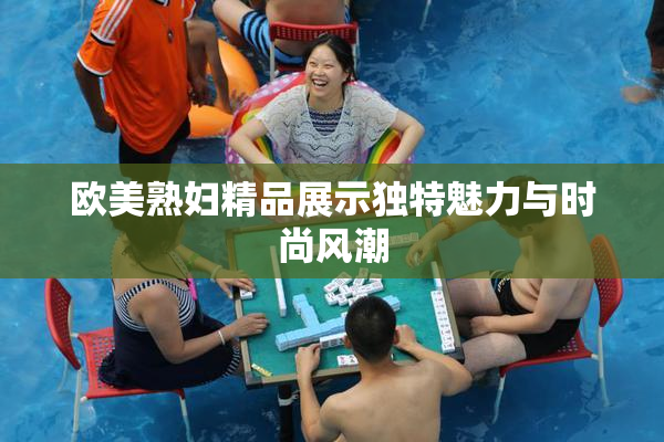 欧美熟妇精品展示独特魅力与时尚风潮