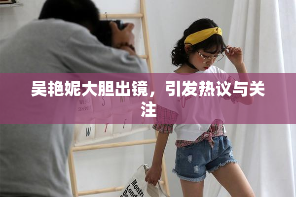 吴艳妮大胆出镜，引发热议与关注