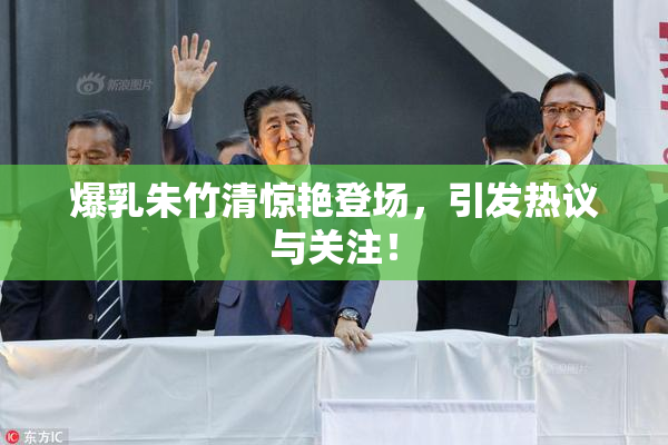 爆乳朱竹清惊艳登场，引发热议与关注！