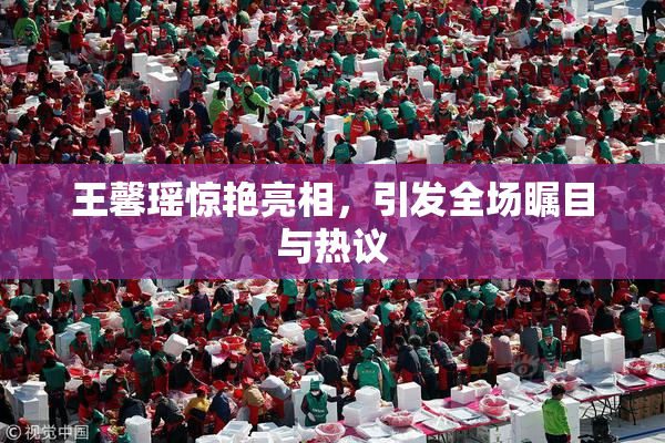 王馨瑶惊艳亮相，引发全场瞩目与热议