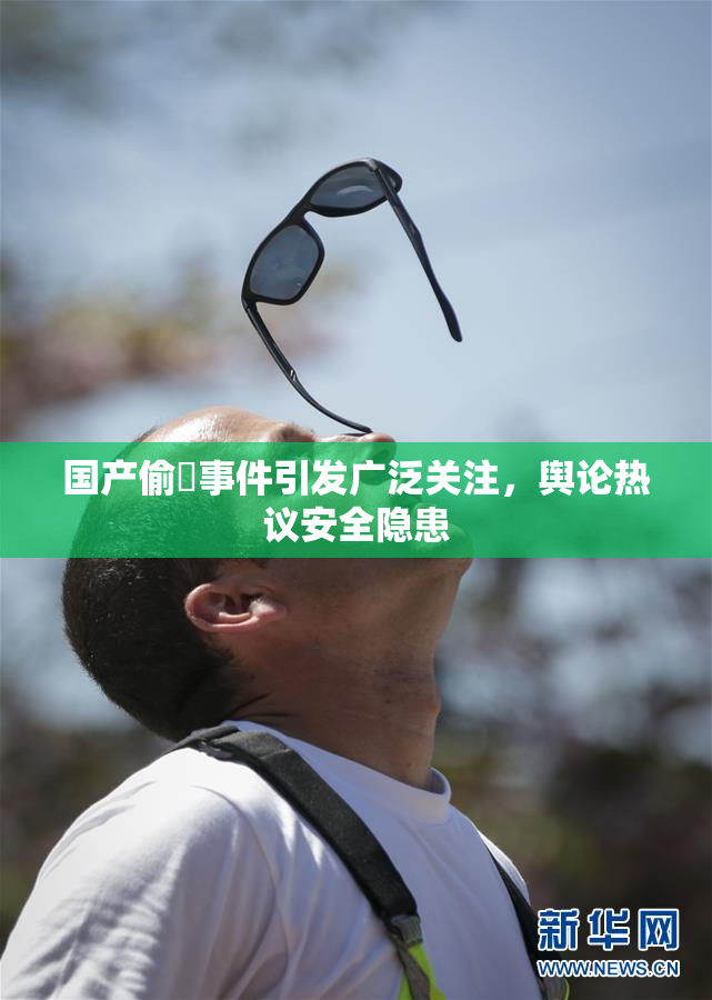 国产偷抇事件引发广泛关注，舆论热议安全隐患