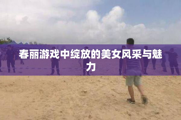 春丽游戏中绽放的美女风采与魅力