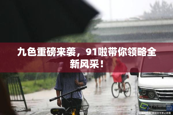 九色重磅来袭，91啦带你领略全新风采！