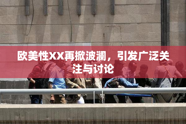 欧美性XX再掀波澜，引发广泛关注与讨论