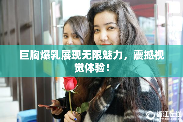 巨胸爆乳展现无限魅力，震撼视觉体验！