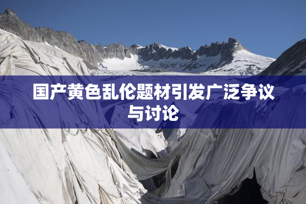 国产黄色乱伦题材引发广泛争议与讨论