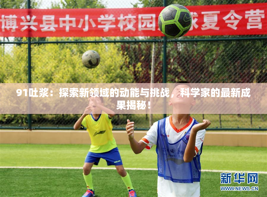 91吐浆：探索新领域的动能与挑战，科学家的最新成果揭秘！