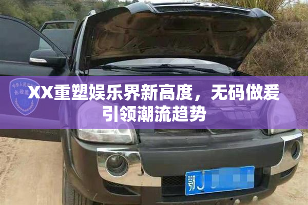 XX重塑娱乐界新高度，无码做爰引领潮流趋势