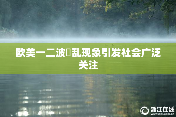 欧美一二波婬乱现象引发社会广泛关注