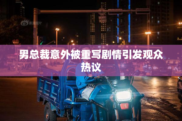 男总裁意外被重写剧情引发观众热议