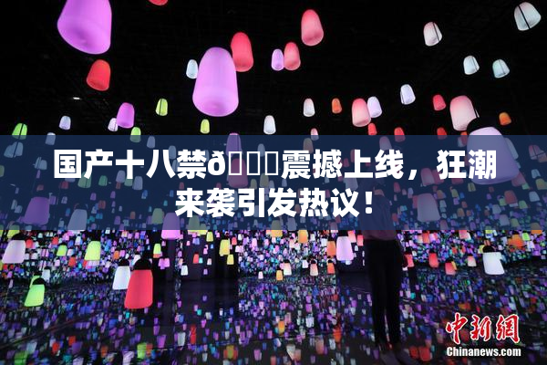 国产十八禁🔞震撼上线，狂潮来袭引发热议！