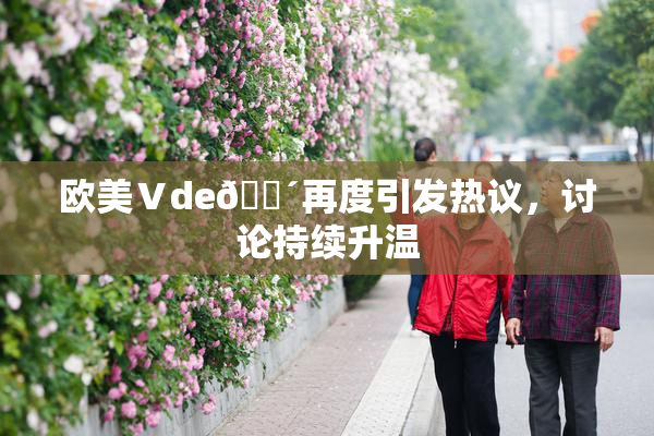 欧美Ⅴde🔴再度引发热议，讨论持续升温
