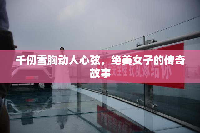 千仞雪胸动人心弦，绝美女子的传奇故事